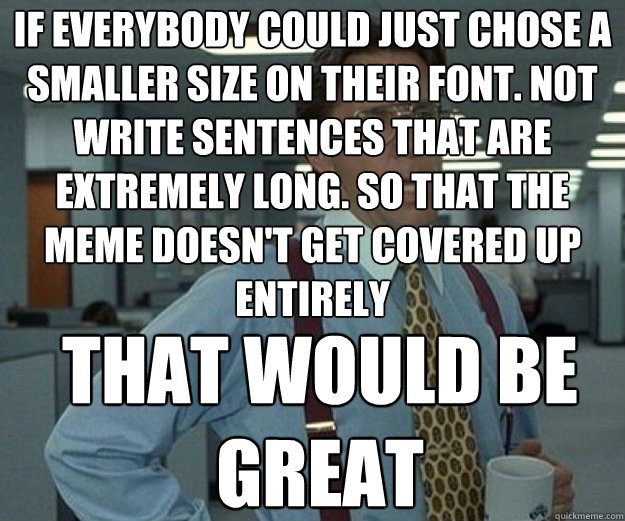 If everybody could just chose a smaller size on their font. Not write sentences that are extremely long. so that the meme doesn't get covered up entirely THAT WOULD BE GREAT  that would be great