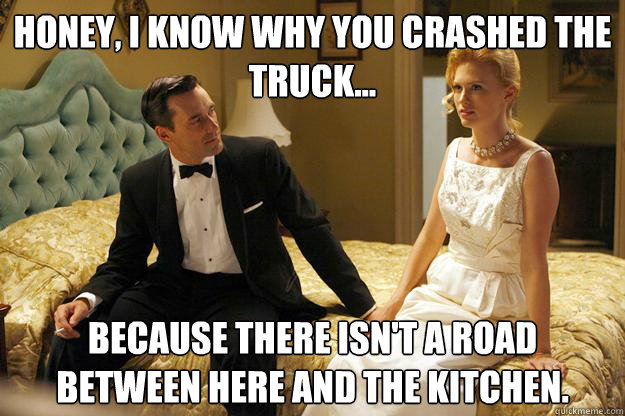 honey, I know why you crashed the truck... because there isn't a road between here and the kitchen. - honey, I know why you crashed the truck... because there isn't a road between here and the kitchen.  Don Draper - O.G.