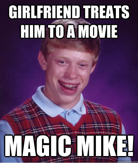 girlfriend treats him to a movie magic mike!  Bad Luck Brian