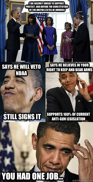 I do solemly swear to support, protect, and defend the constitution of the United States Of America Says he will Veto NdAA Still signs it says he believes in your right to keep and bear arms supports 100% of current anti-gun legislation you had one job... - I do solemly swear to support, protect, and defend the constitution of the United States Of America Says he will Veto NdAA Still signs it says he believes in your right to keep and bear arms supports 100% of current anti-gun legislation you had one job...  Mr. President You Had One Job