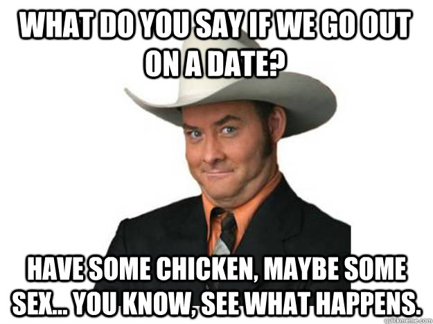 What do you say if we go out on a date? Have some chicken, maybe some sex... You know, see what happens.  