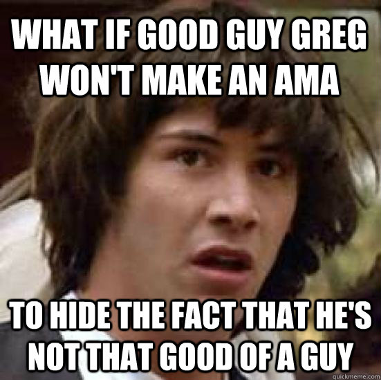 what if Good Guy greg won't make an ama to hide the fact that he's not that good of a guy  conspiracy keanu