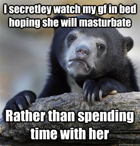 I secretley watch my gf in bed hoping she will masturbate Rather than spending time with her  Confession Bear