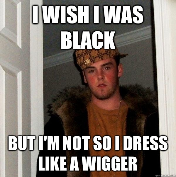 I wish I was black But I'm not so I dress like a wigger   Scumbag Steve