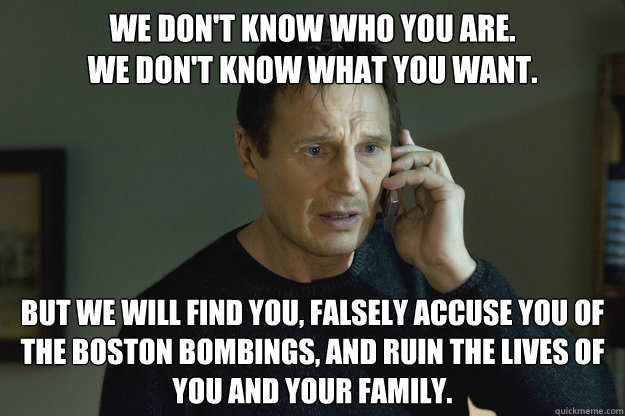 We don't know who you are.
We don't know what you want. But we will find you, falsely accuse you of the Boston Bombings, and ruin the lives of you and your family. - We don't know who you are.
We don't know what you want. But we will find you, falsely accuse you of the Boston Bombings, and ruin the lives of you and your family.  Taken