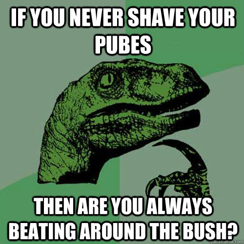 if you never shave your pubes then are you always beating around the bush?  Philosoraptor