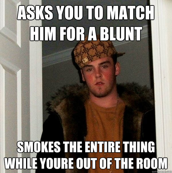 Asks you to match him for a blunt Smokes the entire thing while youre out of the room  Scumbag Steve