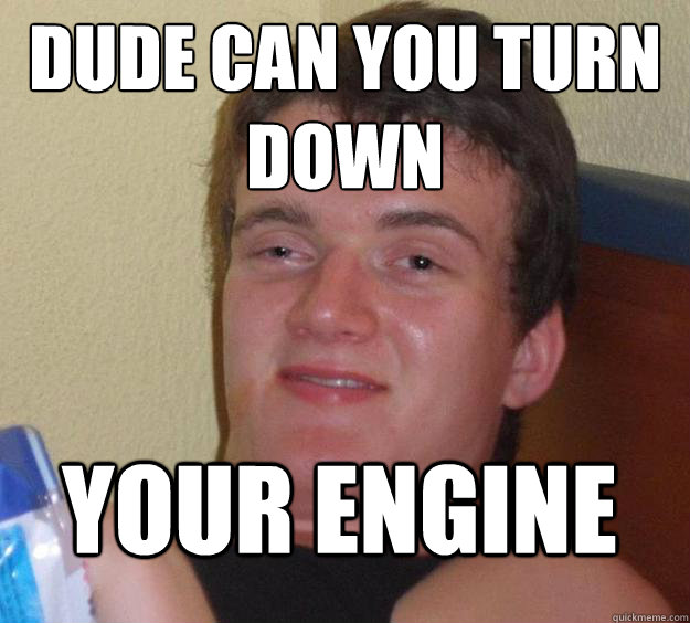 Dude can you turn down Your engine  10 Guy