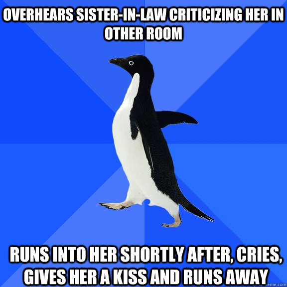 Overhears sister-in-law criticizing her in other room Runs into her shortly after, cries, gives her a kiss and runs away      Socially Awkward Penguin