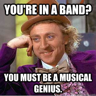 You're in a band? You must be a musical genius. - You're in a band? You must be a musical genius.  Creepy Wonka