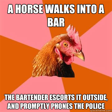 A horse walks into a bar
 The bartender escorts it outside, and promptly phones the police  Anti-Joke Chicken