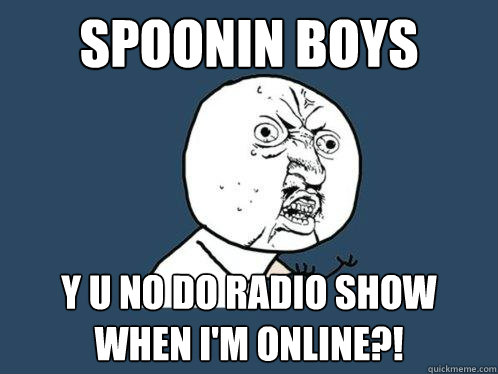 Spoonin Boys y u no do radio show when i'm online?!  Y U No