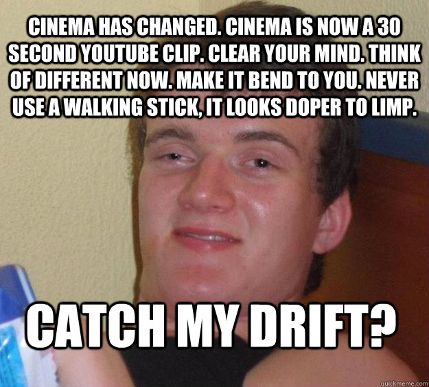 cinema has changed. cinema is now a 30 second youtube clip. clear your mind. think of different now. make it bend to you. never use a walking stick, it looks doper to limp.  catch my drift?  10 Guy