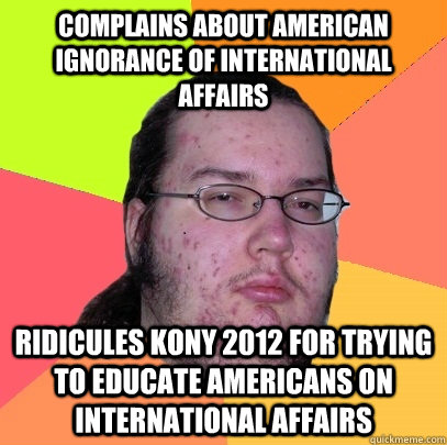 Complains about american ignorance of international affairs ridicules Kony 2012 for trying to educate americans on international affairs - Complains about american ignorance of international affairs ridicules Kony 2012 for trying to educate americans on international affairs  Butthurt Dweller