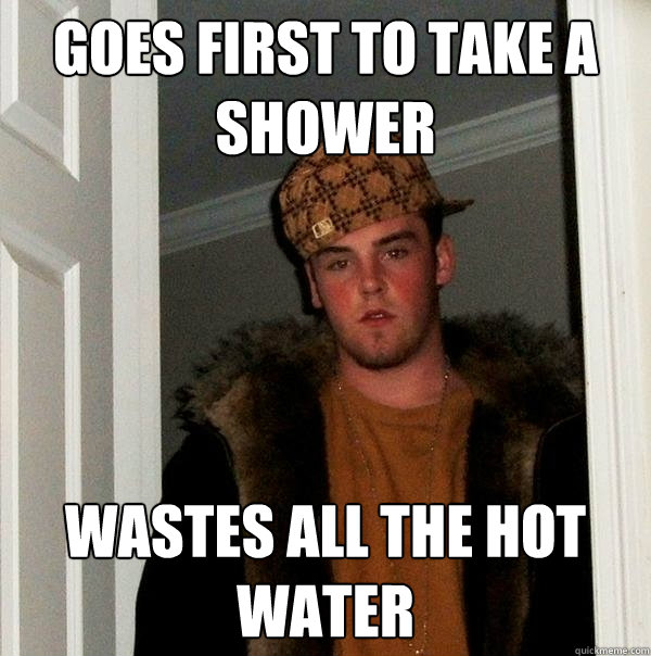 goes first to take a shower wastes all the hot water  Scumbag Steve