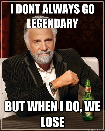 I DONT ALWAYS GO LEGENDARY BUT WHEN I DO, WE LOSE  