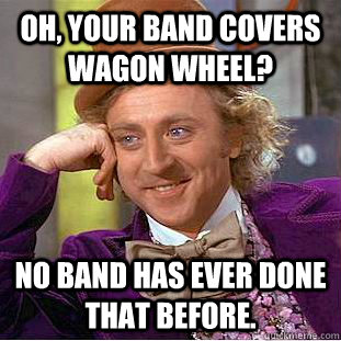 Oh, your band covers Wagon Wheel?  No band has ever done that before.   Condescending Wonka