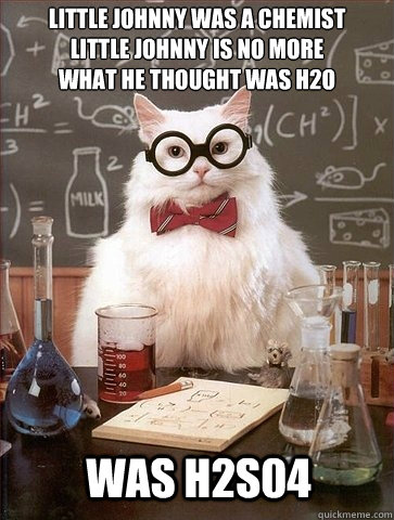 Little Johnny was a chemist
Little Johnny is no more
What He thought was H2O Was H2S04 - Little Johnny was a chemist
Little Johnny is no more
What He thought was H2O Was H2S04  Chemistry Cat