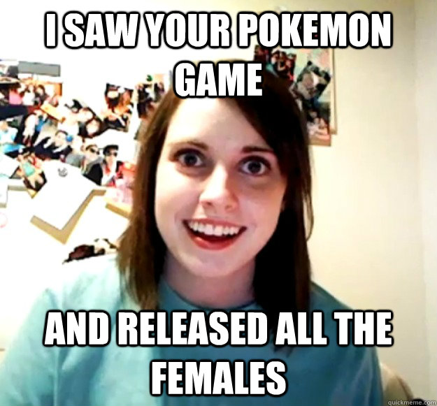 I saw your pokemon game and released all the females  Overly Attached Girlfriend