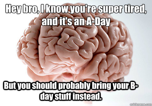 Hey bro, I know you're super tired, and it's an A-Day But you should probably bring your B-day stuff instead.  Scumbag Brain