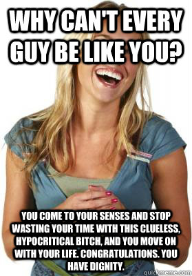 Why can't every guy be like you? You come to your senses and stop wasting your time with this clueless, hypocritical bitch, and you move on with your life. Congratulations. You have dignity. - Why can't every guy be like you? You come to your senses and stop wasting your time with this clueless, hypocritical bitch, and you move on with your life. Congratulations. You have dignity.  Friend Zone Fiona