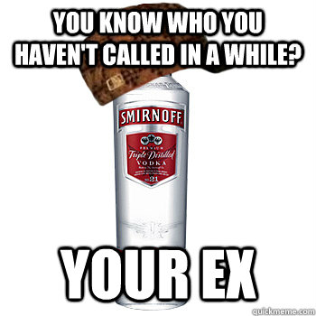 You know who you haven't called in a while? your ex  Scumbag Alcohol