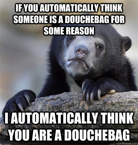 if you automatically think someone is a douchebag for some reason I automatically think you are a douchebag  Confession Bear