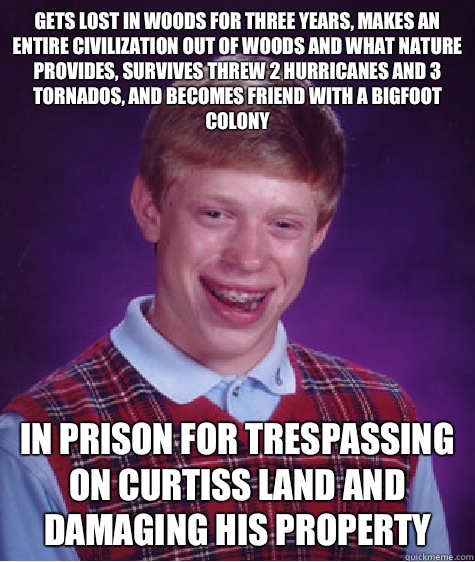 Gets lost in woods for three years, makes an entire civilization out of woods and what nature provides, survives threw 2 hurricanes and 3 tornados, and becomes friend with a bigfoot colony In prison for trespassing on Curtiss land and damaging his propert  Bad Luck Brian