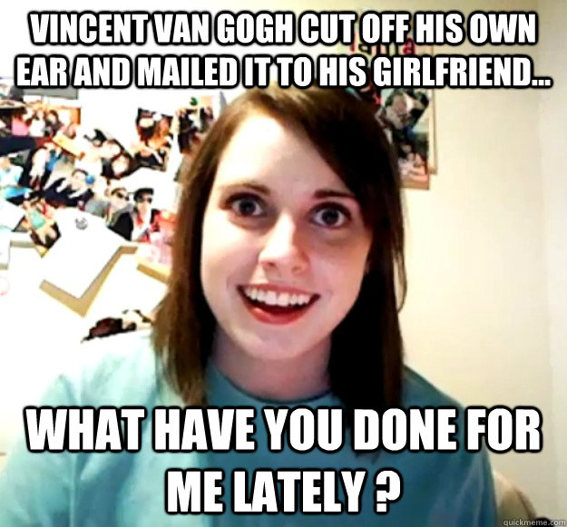 Vincent Van Gogh cut off his own ear and mailed it to his girlfriend... what have you done for me lately ?  Overly Attached Girlfriend