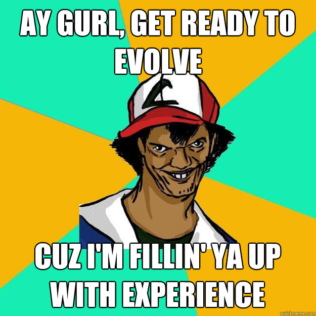 ay gurl, get ready to evolve cuz i'm fillin' ya up with experience  Ash Pedreiro