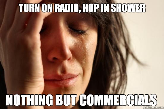 turn on radio, hop in shower nothing but commercials  First World Problems