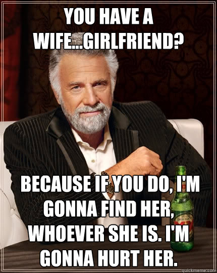 You have a wife...girlfriend?  Because if you do, I'm gonna find her, whoever she is. I'm gonna hurt her. - You have a wife...girlfriend?  Because if you do, I'm gonna find her, whoever she is. I'm gonna hurt her.  The Most Interesting Man In The World