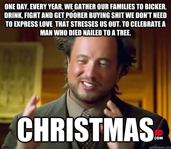 One day, every year, we gather our families to bicker, drink, fight and get poorer buying shit we don't need to express love  that stresses us out. To celebrate a man who died nailed to a tree. Christmas - One day, every year, we gather our families to bicker, drink, fight and get poorer buying shit we don't need to express love  that stresses us out. To celebrate a man who died nailed to a tree. Christmas  Ancient Aliens