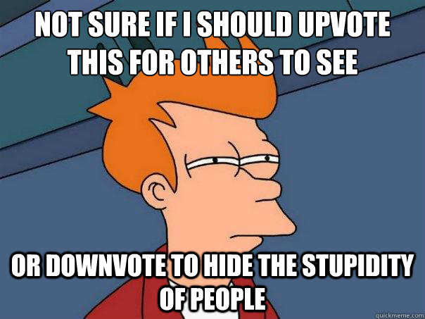 Not sure if I should upvote this for others to see Or downvote to hide the stupidity of people  Futurama Fry