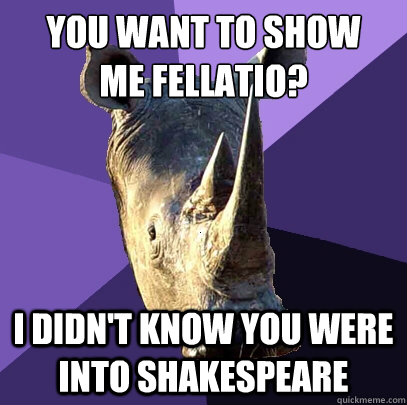 you want to show 
me fellatio? i didn't know you were into shakespeare  Sexually Oblivious Rhino