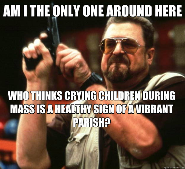 Am I the only one around here Who thinks crying children during mass is a healthy sign of a vibrant parish?  Big Lebowski