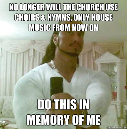 no longer will the church use Choirs & hymns, only house music from now on do this in 
memory of me  Guido Jesus