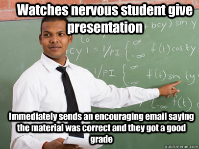 Watches nervous student give presentation Immediately sends an encouraging email saying the material was correct and they got a good grade  Good Guy Teacher