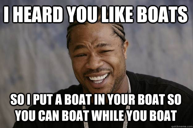 I heard you like boats so I put a boat in your boat so you can boat while you boat  Xzibit meme