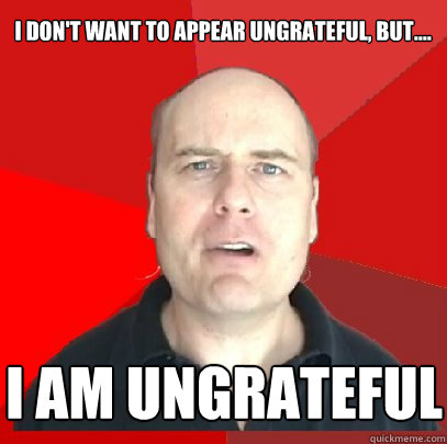 I don't want to appear ungrateful, but.... I am ungrateful  