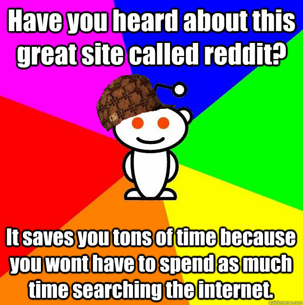 Have you heard about this great site called reddit? It saves you tons of time because you wont have to spend as much time searching the internet.   Scumbag Redditor