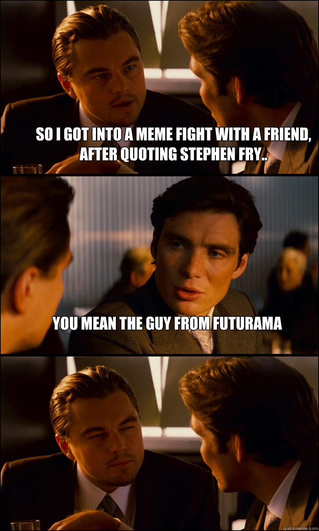 so i got into a meme fight with a friend, after quoting stephen fry.. You mean the guy from futurama   Inception