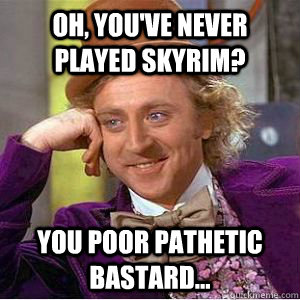 Oh, you've never played Skyrim? You poor pathetic bastard...  willy wonka