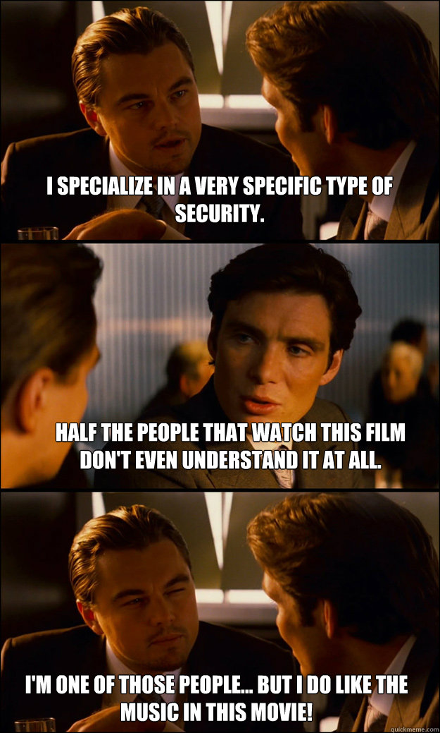 I specialize in a very specific type of security. Half the people that watch this film don't even understand it at all. I'm one of those people... But I do like the music in this movie! - I specialize in a very specific type of security. Half the people that watch this film don't even understand it at all. I'm one of those people... But I do like the music in this movie!  Inception