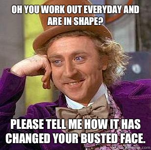 Oh you work out everyday and are in shape? Please tell me how it has changed your busted face.  Condescending Wonka