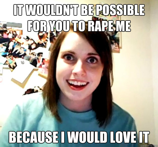 it wouldn't be possible for you to rape me because I would love it - it wouldn't be possible for you to rape me because I would love it  Overly Attached Girlfriend