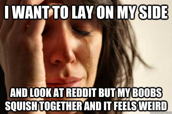 I want to lay on my side and look at reddit but my boobs squish together and it feels weird  First World Problems