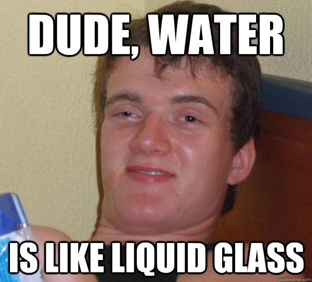 dude, water is like liquid glass  10 Guy