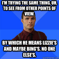 I'm trying the same thing, uh, to see from other points of view. By which he means Lizzie's and maybe Bing's. No one else's. - I'm trying the same thing, uh, to see from other points of view. By which he means Lizzie's and maybe Bing's. No one else's.  Socially Awkward Darcy