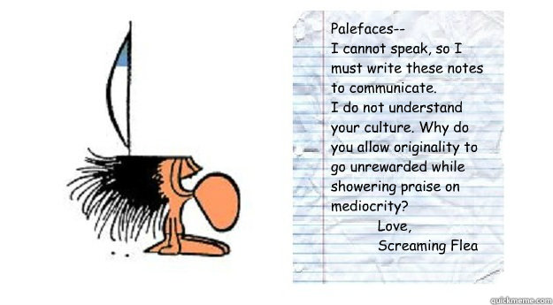 Palefaces--
I cannot speak, so I must write these notes to communicate.
I do not understand your culture. Why do you allow originality to go unrewarded while showering praise on mediocrity?
           Love,
           Screaming Flea
  